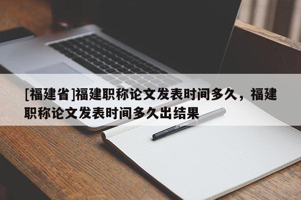 [福建省]福建職稱論文發(fā)表時間多久，福建職稱論文發(fā)表時間多久出結(jié)果