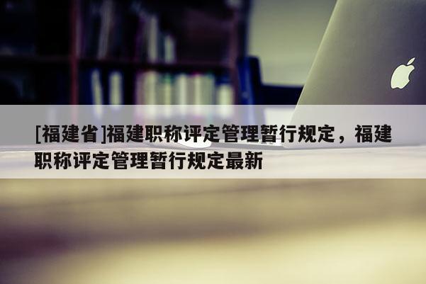 [福建省]福建職稱評定管理暫行規(guī)定，福建職稱評定管理暫行規(guī)定最新