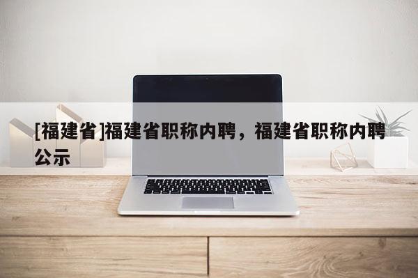 [福建省]福建省職稱內(nèi)聘，福建省職稱內(nèi)聘公示