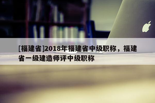 [福建省]2018年福建省中級(jí)職稱，福建省一級(jí)建造師評(píng)中級(jí)職稱