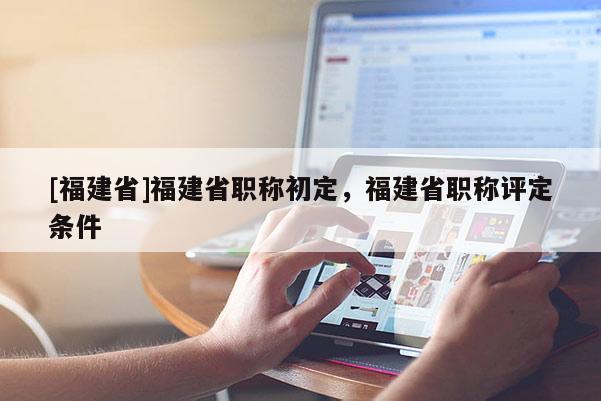 [福建省]福建省職稱初定，福建省職稱評定條件