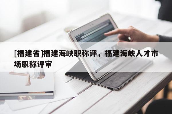 [福建省]福建海峽職稱評(píng)，福建海峽人才市場(chǎng)職稱評(píng)審