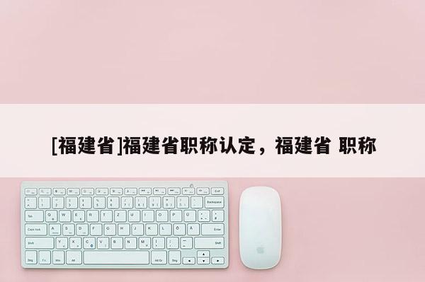 [福建省]福建省職稱認(rèn)定，福建省 職稱