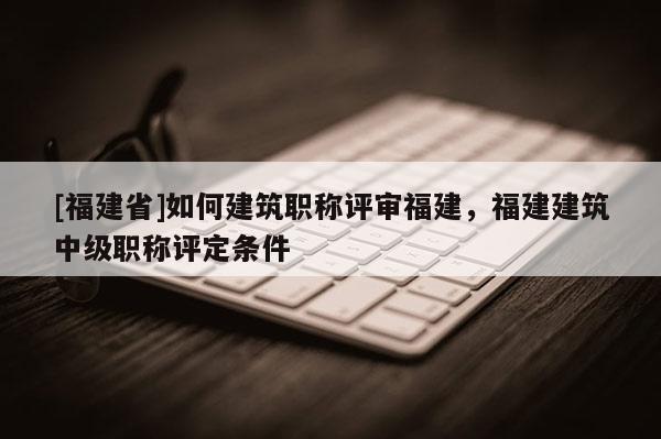 [福建省]如何建筑職稱評(píng)審福建，福建建筑中級(jí)職稱評(píng)定條件