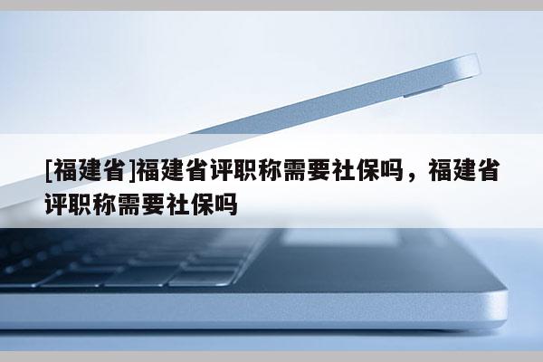 [福建省]福建省評職稱需要社保嗎，福建省評職稱需要社保嗎