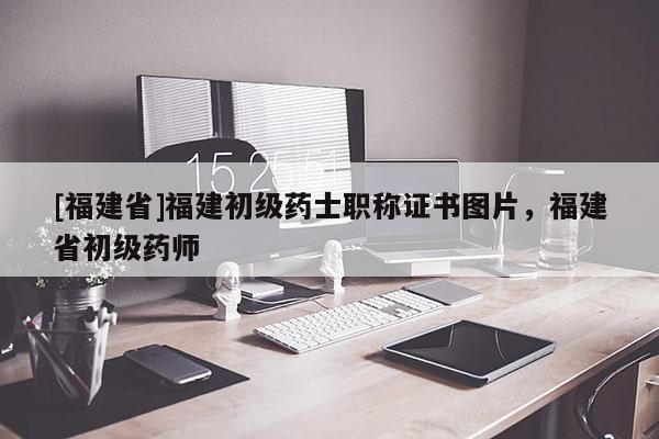 [福建省]福建初級藥士職稱證書圖片，福建省初級藥師