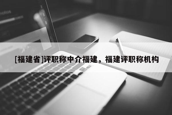 [福建省]評職稱中介福建，福建評職稱機(jī)構(gòu)