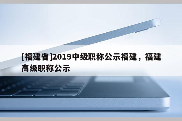 [福建省]2019中級(jí)職稱公示福建，福建高級(jí)職稱公示