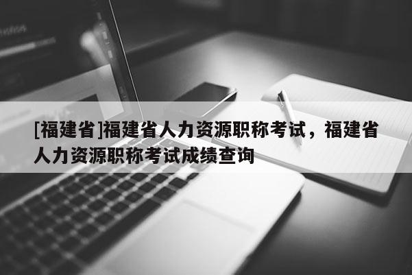 [福建省]福建省人力資源職稱考試，福建省人力資源職稱考試成績(jī)查詢