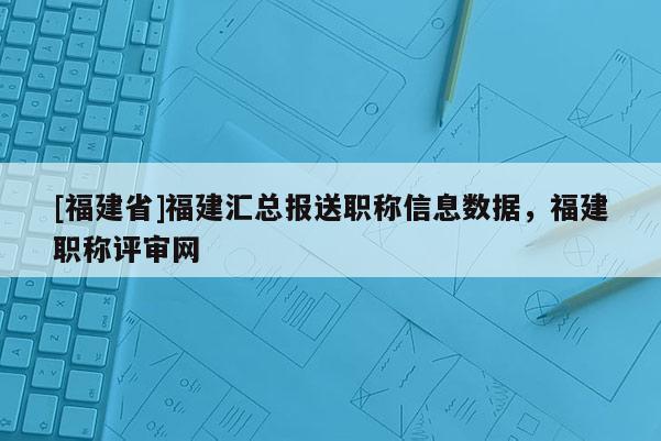 [福建省]福建匯總報(bào)送職稱信息數(shù)據(jù)，福建職稱評(píng)審網(wǎng)