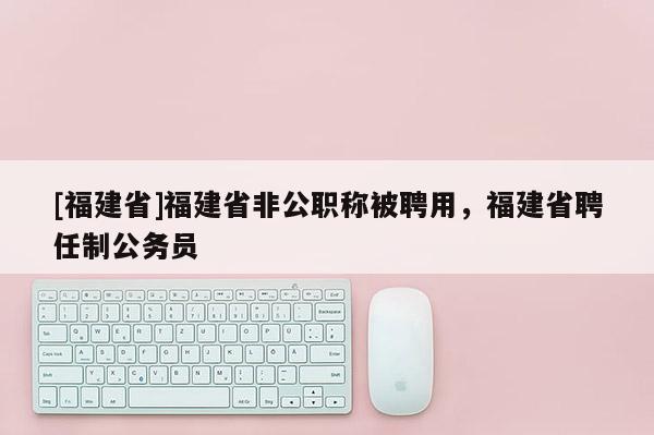 [福建省]福建省非公職稱被聘用，福建省聘任制公務(wù)員