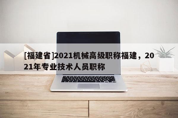 [福建省]2021機械高級職稱福建，2021年專業(yè)技術(shù)人員職稱