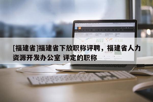 [福建省]福建省下放職稱評聘，福建省人力資源開發(fā)辦公室 評定的職稱
