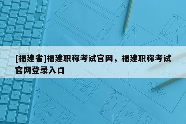[福建省]福建職稱考試官網(wǎng)，福建職稱考試官網(wǎng)登錄入口