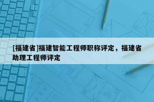 [福建省]福建智能工程師職稱評定，福建省助理工程師評定