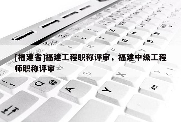 [福建省]福建工程職稱評(píng)審，福建中級(jí)工程師職稱評(píng)審