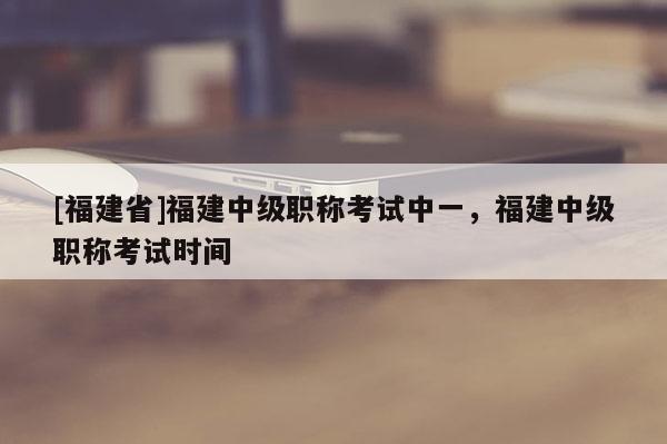 [福建省]福建中級(jí)職稱考試中一，福建中級(jí)職稱考試時(shí)間