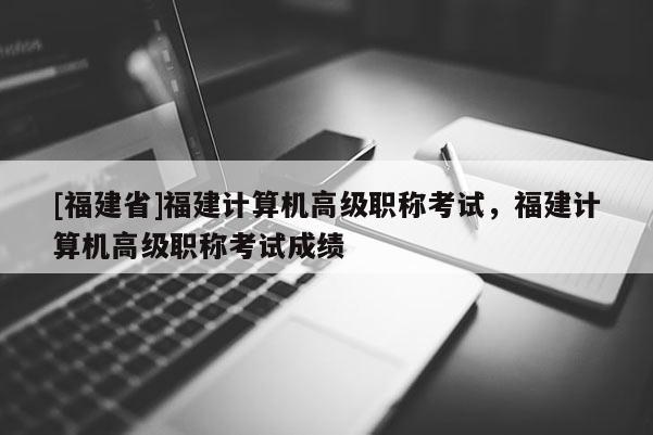 [福建省]福建計(jì)算機(jī)高級(jí)職稱考試，福建計(jì)算機(jī)高級(jí)職稱考試成績(jī)