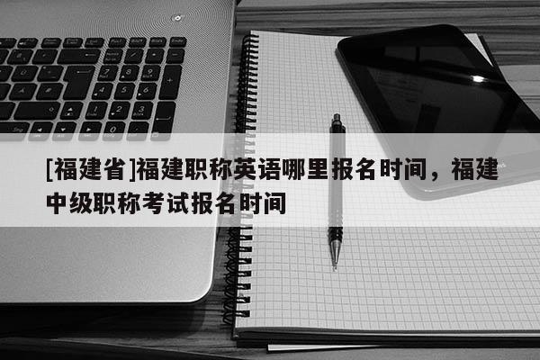 [福建省]福建職稱英語(yǔ)哪里報(bào)名時(shí)間，福建中級(jí)職稱考試報(bào)名時(shí)間