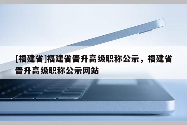 [福建省]福建省晉升高級(jí)職稱(chēng)公示，福建省晉升高級(jí)職稱(chēng)公示網(wǎng)站