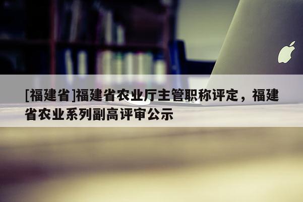 [福建省]福建省農(nóng)業(yè)廳主管職稱(chēng)評(píng)定，福建省農(nóng)業(yè)系列副高評(píng)審公示