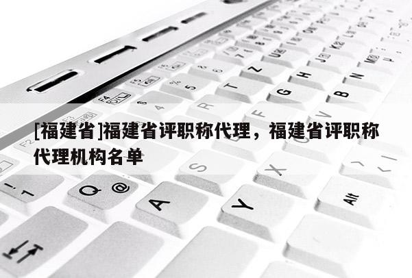 [福建省]福建省評職稱代理，福建省評職稱代理機構名單