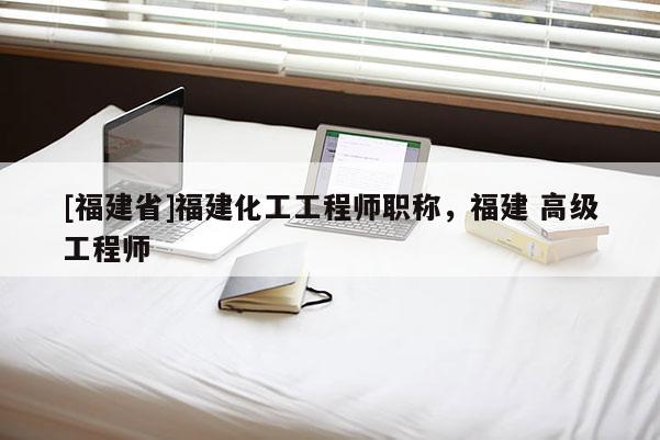 [福建省]福建化工工程師職稱，福建 高級工程師