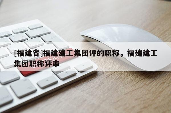 [福建省]福建建工集團評的職稱，福建建工集團職稱評審