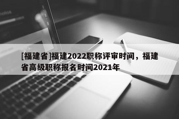 [福建省]福建2022職稱評(píng)審時(shí)間，福建省高級(jí)職稱報(bào)名時(shí)間2021年