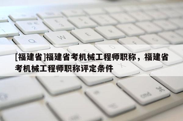 [福建省]福建省考機械工程師職稱，福建省考機械工程師職稱評定條件