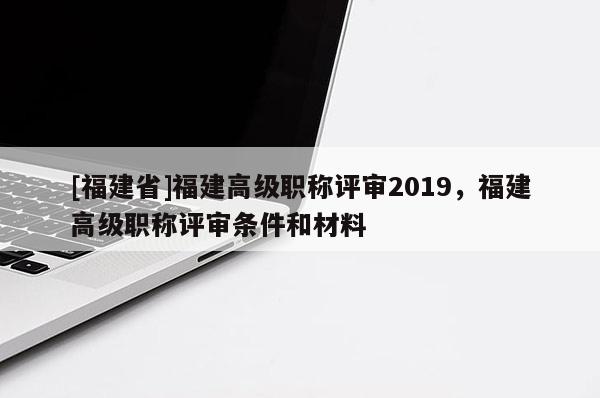 [福建省]福建高級(jí)職稱評(píng)審2019，福建高級(jí)職稱評(píng)審條件和材料