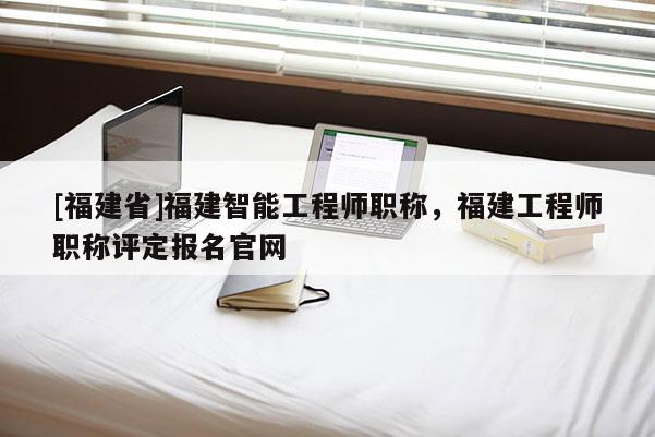 [福建省]福建智能工程師職稱，福建工程師職稱評定報名官網(wǎng)