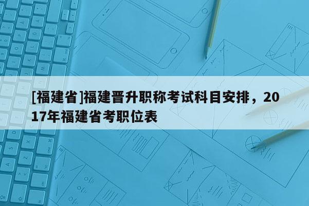 [福建省]福建晉升職稱考試科目安排，2017年福建省考職位表