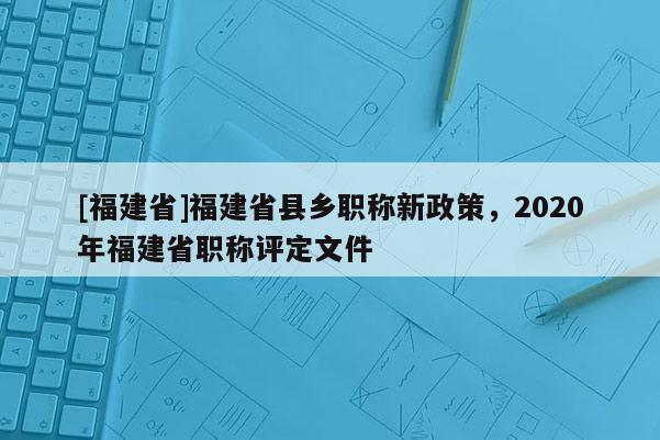 [福建省]福建省縣鄉(xiāng)職稱新政策，2020年福建省職稱評定文件