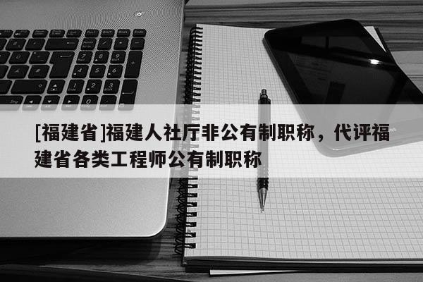[福建省]福建人社廳非公有制職稱，代評福建省各類工程師公有制職稱