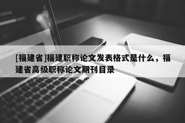 [福建省]福建職稱論文發(fā)表格式是什么，福建省高級職稱論文期刊目錄