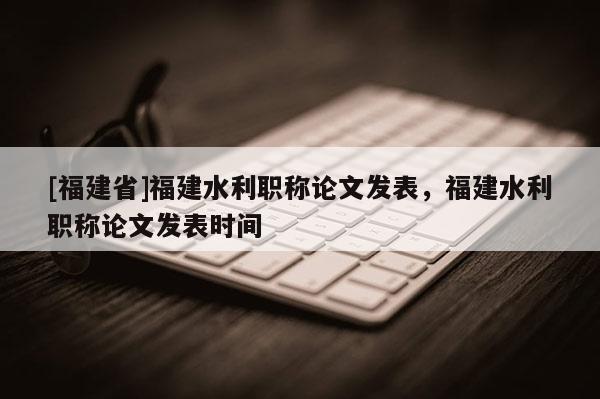 [福建省]福建水利職稱論文發(fā)表，福建水利職稱論文發(fā)表時間