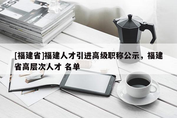 [福建省]福建人才引進高級職稱公示，福建省高層次人才 名單