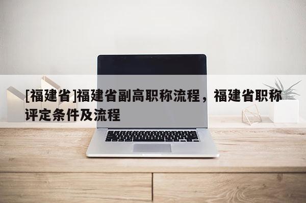 [福建省]福建省副高職稱流程，福建省職稱評定條件及流程