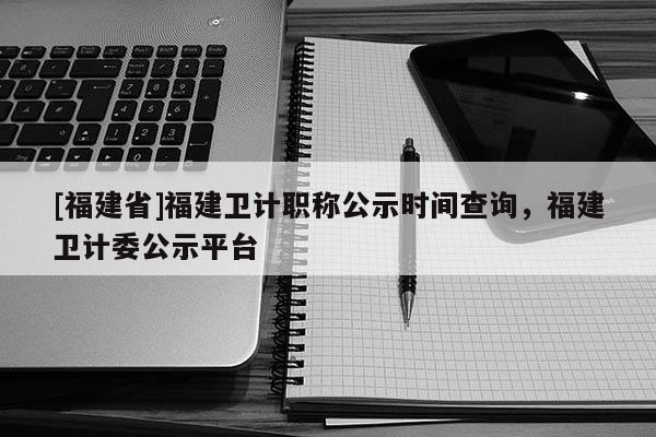 [福建省]福建衛(wèi)計職稱公示時間查詢，福建衛(wèi)計委公示平臺