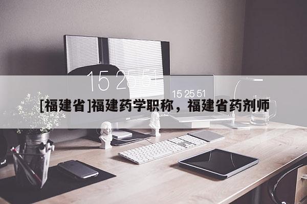 [福建省]福建藥學(xué)職稱，福建省藥劑師