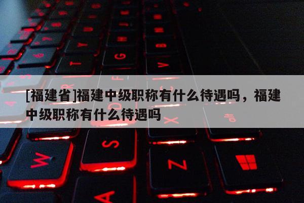 [福建省]福建中級職稱有什么待遇嗎，福建中級職稱有什么待遇嗎