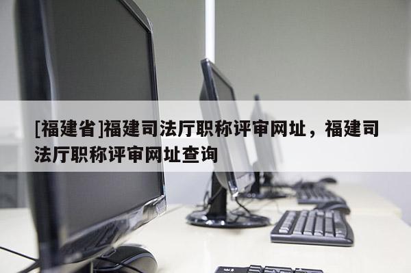[福建省]福建司法廳職稱評審網(wǎng)址，福建司法廳職稱評審網(wǎng)址查詢