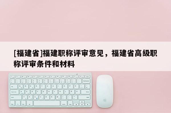 [福建省]福建職稱評審意見，福建省高級職稱評審條件和材料