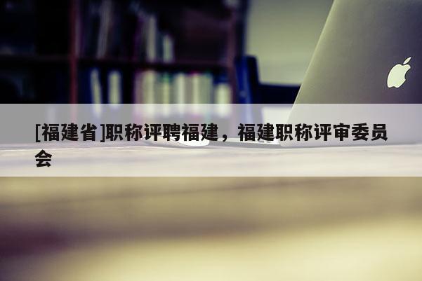 [福建省]職稱評聘福建，福建職稱評審委員會