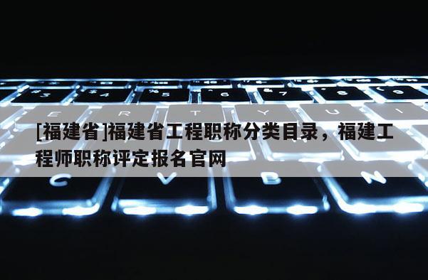 [福建省]福建省工程職稱分類目錄，福建工程師職稱評(píng)定報(bào)名官網(wǎng)