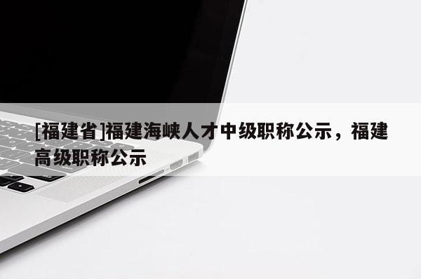 [福建省]福建海峽人才中級職稱公示，福建高級職稱公示