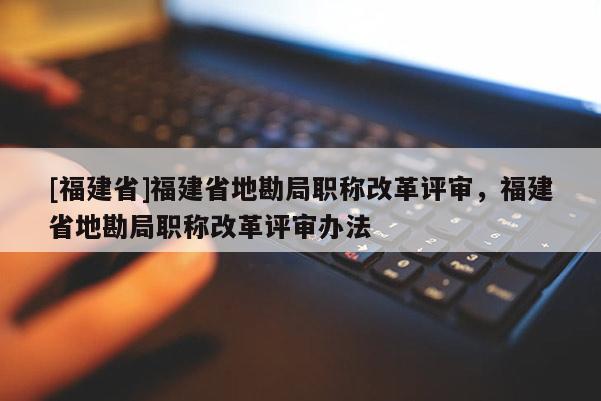 [福建省]福建省地勘局職稱改革評審，福建省地勘局職稱改革評審辦法