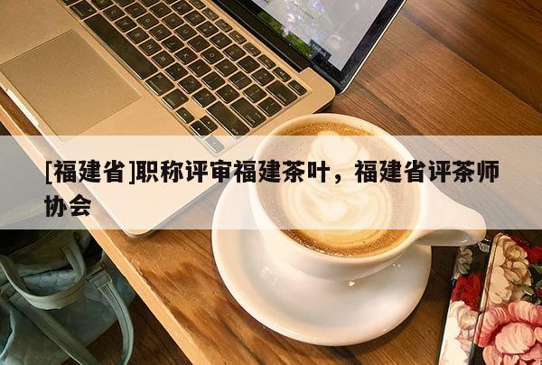 [福建省]職稱評審福建茶葉，福建省評茶師協(xié)會