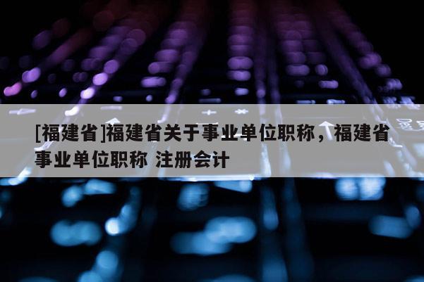 [福建省]福建省關(guān)于事業(yè)單位職稱，福建省事業(yè)單位職稱 注冊(cè)會(huì)計(jì)